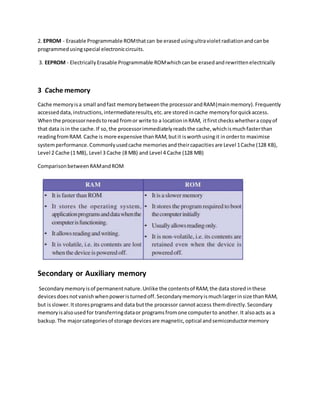 2. EPROM - Erasable Programmable ROMthatcan be erasedusingultravioletradiationandcanbe
programmedusingspecial electroniccircuits.
3. EEPROM - ElectricallyErasable Programmable ROMwhichcanbe erasedandrewrittenelectrically
3 Cache memory
Cache memoryisa small andfast memorybetweenthe processorandRAM(mainmemory).Frequently
accesseddata,instructions,intermediateresults,etc.are storedincache memoryforquickaccess.
Whenthe processorneedstoread fromor write to a locationinRAM, itfirstcheckswhethera copyof
that data isin the cache.If so,the processorimmediatelyreadsthe cache,whichismuchfasterthan
readingfromRAM. Cache is more expensive thanRAM,butit isworthusingit inorderto maximise
systemperformance.Commonlyusedcache memoriesandtheircapacitiesare Level 1Cache (128 KB),
Level 2 Cache (1 MB), Level 3 Cache (8 MB) and Level 4 Cache (128 MB)
ComparisonbetweenRAMandROM
Secondary or Auxiliary memory
Secondarymemoryisof permanentnature.Unlike the contentsof RAM,the data storedinthese
devicesdoesnotvanishwhenpoweristurnedoff.Secondarymemoryismuchlargerinsize thanRAM,
but isslower.Itstoresprogramsand data butthe processor cannotaccess themdirectly.Secondary
memoryisalsousedfor transferringdataor programsfromone computerto another.It alsoacts as a
backup.The majorcategoriesof storage devicesare magnetic,optical andsemiconductormemory
 