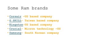 Some Ram brands
• Corsair –US based company
• G.SKILL- Taiwan based company
• Kingston-US based company
• Crucial- Micron technology –US
• Samsung- South Korean company
 