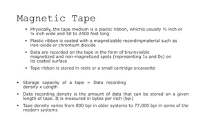 Magnetic Tape
 Physically, the tape medium is a plastic ribbon, whichis usually ½ inch or
¼ inch wide and 50 to 2400 feet long
 Plastic ribbon is coated with a magnetizable recordingmaterial such as
iron-oxide or chromium dioxide
 Data are recorded on the tape in the form of tinyinvisible
magnetized and non-magnetized spots (representing 1s and 0s) on
its coated surface
 Tape ribbon is stored in reels or a small cartridge orcassette
 Storage capacity of a tape = Data recording
density x Length
 Data recording density is the amount of data that can be stored on a given
length of tape. It is measured in bytes per inch (bpi)
 Tape density varies from 800 bpi in older systems to 77,000 bpi in some of the
modern systems
 