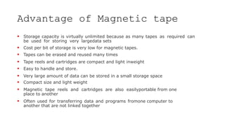Advantage of Magnetic tape
 Storage capacity is virtually unlimited because as many tapes as required can
be used for storing very largedata sets
 Cost per bit of storage is very low for magnetic tapes.
 Tapes can be erased and reused many times
 Tape reels and cartridges are compact and light inweight
 Easy to handle and store.
 Very large amount of data can be stored in a small storage space
 Compact size and light weight
 Magnetic tape reels and cartridges are also easilyportable from one
place to another
 Often used for transferring data and programs fromone computer to
another that are not linked together
 