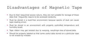 Disadvantages of Magnetic Tape
 Due to their sequential access nature, they are not suitable for storage of those
data that frequently require to be accessed randomly
 Must be stored in a dust-free environment because specks of dust can cause
tape-reading errors
 Must be stored in an environment with properly controlled temperature and
humidity levels
 Tape ribbon may get twisted due to warping, resultingin loss of stored data
 Should be properly labeled so that some useful data stored on a particular tape
is not erased by mistake
 