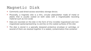 Magnetic Disk
 Commonly used direct-access secondary storage device.
 Physically, a magnetic disk is a thin, circular plate/platter made of metal or
plastic that is usually coated on both sides with a magnetizable recording
material such as iron-oxide
 Data are recorded on the disk in the form of tiny invisible magnetized and non-
magnetized spots(representing 1s and 0s) on the coated surfaces of the disk
 The disk is stored in a specially designed protective envelope or cartridge, or
several of them are stacked together in a sealed, contamination-free container
 