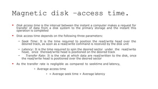 Magnetic disk –access time.
 Disk access time is the interval between the instant a computer makes a request for
transfer of data from a disk system to the primary storage and the instant this
operation is completed
 Disk access time depends on the following three parameters:
– Seek Time: It is the time required to position the read/write head over the
desired track, as soon as a read/write command is received by the disk unit
– Latency: It is the time required to spin the desired sector under the read/write
head, once theread/write head is positioned on the desired track
– Transfer Rate: It is the rate at which data are read/written to the disk, once
the read/write head is positioned over the desired sector
 As the transfer rate is negligible as compared to seektime and latency,
• Average access time
• = Average seek time + Average latency
 