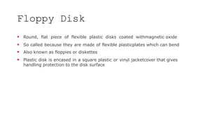 Floppy Disk
 Round, flat piece of flexible plastic disks coated withmagnetic oxide
 So called because they are made of flexible plasticplates which can bend
 Also known as floppies or diskettes
 Plastic disk is encased in a square plastic or vinyl jacketcover that gives
handling protection to the disk surface
 