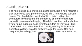 The hard disk is also known as a hard drive. It is a rigid magnetic
disc that stores data permanently, as it is a non-volatile storage
device. The hard disk is located within a drive unit on the
computer's motherboard and comprises one or more platters
packed in an air-sealed casing. The data is written on the platters
by moving a magnetic head over the platters as they spin. The
data stored on a computer's hard drive generally includes the
operating system, installed software, and the user's files and
programs, including pictures, music, videos, text documents, etc.
Hard Disk:
 