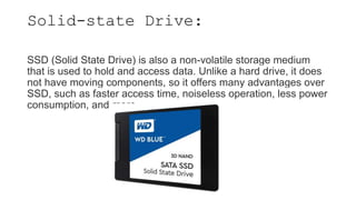 Solid-state Drive:
SSD (Solid State Drive) is also a non-volatile storage medium
that is used to hold and access data. Unlike a hard drive, it does
not have moving components, so it offers many advantages over
SSD, such as faster access time, noiseless operation, less power
consumption, and more.
 