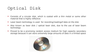Optical Disk
 Consists of a circular disk, which is coated with a thin metal or some other
material that is highly reflective
 Laser beam technology is used for recording/readingof data on the disk
 Also known as laser disk / optical laser disk, due to the use of laser beam
technology
 Proved to be a promising random access medium for high capacity secondary
storage because it can store extremely large amounts of data in a limited space
 