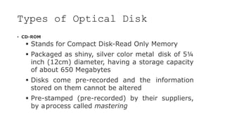 Types of Optical Disk
• CD-ROM
 Stands for Compact Disk-Read Only Memory
 Packaged as shiny, silver color metal disk of 5¼
inch (12cm) diameter, having a storage capacity
of about 650 Megabytes
 Disks come pre-recorded and the information
stored on them cannot be altered
 Pre-stamped (pre-recorded) by their suppliers,
by aprocess called mastering
 