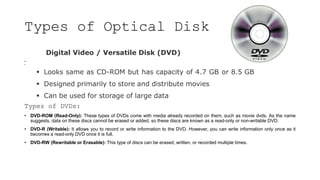 Types of Optical Disk
Digital Video / Versatile Disk (DVD)
•
•
 Looks same as CD-ROM but has capacity of 4.7 GB or 8.5 GB
 Designed primarily to store and distribute movies
 Can be used for storage of large data
Types of DVDs:
• DVD-ROM (Read-Only): These types of DVDs come with media already recorded on them, such as movie dvds. As the name
suggests, data on these discs cannot be erased or added, so these discs are known as a read-only or non-writable DVD.
• DVD-R (Writable): It allows you to record or write information to the DVD. However, you can write information only once as it
becomes a read-only DVD once it is full.
• DVD-RW (Rewritable or Erasable): This type of discs can be erased, written, or recorded multiple times.
 