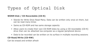Types of Optical Disk
WORM Disk / CD-Recordable (CD-R)
 Stands for Write Once Read Many. Data can be written only once on them, but
can be read many times
 Same as CD-ROM and has same storage capacity
 Allow users to create their own CD-ROM disks by using a CD-recordable (CD-R)
drive that can be attached toa computer as a regular peripheral device
 Data to be recorded can be written on its surface in multiple recording sessions
CD-Read/Write (CD-RW)
Can be erased and written afresh
 