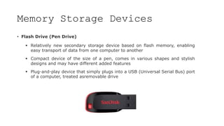 Memory Storage Devices
• Flash Drive (Pen Drive)
 Relatively new secondary storage device based on flash memory, enabling
easy transport of data from one computer to another
 Compact device of the size of a pen, comes in various shapes and stylish
designs and may have different added features
 Plug-and-play device that simply plugs into a USB (Universal Serial Bus) port
of a computer, treated asremovable drive
 