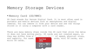 Memory Storage Devices
• Memory Card (SD/MMC)
SD Card stands for Secure Digital Card. It is most often used in
portable and mobile devices such as smartphones and digital
cameras. You can remove it from your device and see the things
stored in it using a computer with a card reader.
There are many memory chips inside the SD card that store the data;
it does not have moving parts. SD cards are not created equal, so
they may differ from each other in terms of speed, physical sizes,
and capacity. For example, standard SD cards, mini SD cards, and
micro SD cards.
 