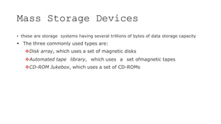 Mass Storage Devices
• these are storage systems having several trillions of bytes of data storage capacity
 The three commonly used types are:
Disk array, which uses a set of magnetic disks
Automated tape library, which uses a set ofmagnetic tapes
CD-ROM Jukebox, which uses a set of CD-ROMs
 