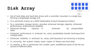 Disk Array
 Set of hard disks and hard disk drives with a controller mounted in a single box,
forming a singlelarge storage unit
 It is commonly known as a RAID (Redundant Arrayof Inexpensive Disks)
 As a secondary storage device, provides enhanced storage capacity, enhanced
performance, andenhanced reliability
 Enhanced storage capacity is achieved by usingmultiple
disks
 Enhanced performance is achieved by using paralleldata transfer technique from
multiple disks
 Enhanced reliability is achieved by using techniquessuch as mirroring or striping
 In mirroring, the system makes exact copies of fileson two hard disks
 In striping, a file is partitioned into smaller parts anddifferent parts of the file are
stored on different disks
 