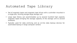 Automated Tape Library
 Set of magnetic tapes and magnetic tape drives with a controller mounted in
a single box, forming asingle large storage unit
 Large tape library can accommodate up to several hundred high capacity
magnetic tapes bringing the storage capacity of the storage unit to several
terabytes
 Typically used for data archiving and as on-line data backup devices for
automated backup in large computer centers
 