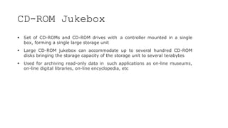 CD-ROM Jukebox
 Set of CD-ROMs and CD-ROM drives with a controller mounted in a single
box, forming a single large storage unit
 Large CD-ROM jukebox can accommodate up to several hundred CD-ROM
disks bringing the storage capacity of the storage unit to several terabytes
 Used for archiving read-only data in such applications as on-line museums,
on-line digital libraries, on-line encyclopedia, etc
 