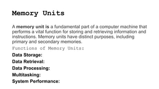 Memory Units
A memory unit is a fundamental part of a computer machine that
performs a vital function for storing and retrieving information and
instructions. Memory units have distinct purposes, including
primary and secondary memories.
Functions of Memory Units:
Data Storage:
Data Retrieval:
Data Processing:
Multitasking:
System Performance:
 