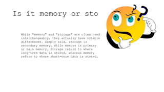 Is it memory or storage ??
While "memory" and "storage" are often used
interchangeably, they actually have notable
differences. Simply said, storage is
secondary memory, while memory is primary
or main memory. Storage refers to where
long-term data is stored, whereas memory
refers to where short-term data is stored.
 
