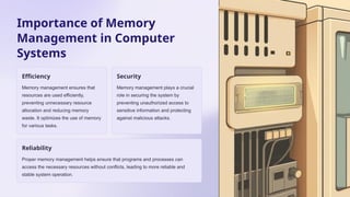 Importance of Memory
Management in Computer
Systems
Efficiency
Memory management ensures that
resources are used efficiently,
preventing unnecessary resource
allocation and reducing memory
waste. It optimizes the use of memory
for various tasks.
Security
Memory management plays a crucial
role in securing the system by
preventing unauthorized access to
sensitive information and protecting
against malicious attacks.
Reliability
Proper memory management helps ensure that programs and processes can
access the necessary resources without conflicts, leading to more reliable and
stable system operation.
 