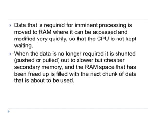  Data that is required for imminent processing is
moved to RAM where it can be accessed and
modified very quickly, so that the CPU is not kept
waiting.
 When the data is no longer required it is shunted
(pushed or pulled) out to slower but cheaper
secondary memory, and the RAM space that has
been freed up is filled with the next chunk of data
that is about to be used.
 