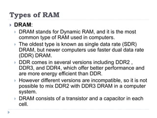 Types of RAM
 DRAM:
 DRAM stands for Dynamic RAM, and it is the most
common type of RAM used in computers.
 The oldest type is known as single data rate (SDR)
DRAM, but newer computers use faster dual data rate
(DDR) DRAM.
 DDR comes in several versions including DDR2 ,
DDR3, and DDR4, which offer better performance and
are more energy efficient than DDR.
 However different versions are incompatible, so it is not
possible to mix DDR2 with DDR3 DRAM in a computer
system.
 DRAM consists of a transistor and a capacitor in each
cell.
 