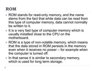 ROM
 ROM stands for read-only memory, and the name
stems from the fact that while data can be read from
this type of computer memory, data cannot normally
be written to it.
 It is a very fast type of computer memory which is
usually installed close to the CPU on the
motherboard.
 ROM is a type of non-volatile memory, which means
that the data stored in ROM persists in the memory
even when it receives no power – for example when
the computer is turned off.
 In that sense it is similar to secondary memory,
which is used for long term storage.
 