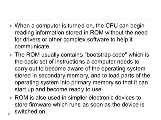  When a computer is turned on, the CPU can begin
reading information stored in ROM without the need
for drivers or other complex software to help it
communicate.
 The ROM usually contains "bootstrap code" which is
the basic set of instructions a computer needs to
carry out to become aware of the operating system
stored in secondary memory, and to load parts of the
operating system into primary memory so that it can
start up and become ready to use.
 ROM is also used in simpler electronic devices to
store firmware which runs as soon as the device is
switched on.
 