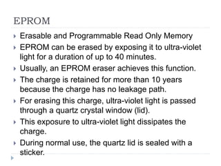 EPROM
 Erasable and Programmable Read Only Memory
 EPROM can be erased by exposing it to ultra-violet
light for a duration of up to 40 minutes.
 Usually, an EPROM eraser achieves this function.
 The charge is retained for more than 10 years
because the charge has no leakage path.
 For erasing this charge, ultra-violet light is passed
through a quartz crystal window (lid).
 This exposure to ultra-violet light dissipates the
charge.
 During normal use, the quartz lid is sealed with a
sticker.
 