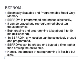EEPROM
 Electrically Erasable and Programmable Read Only
Memory
 EEPROM is programmed and erased electrically.
 It can be erased and reprogrammed about ten
thousand times.
 Both erasing and programming take about 4 to 10
ms (millisecond).
 In EEPROM, any location can be selectively erased
and programmed.
 EEPROMs can be erased one byte at a time, rather
than erasing the entire chip.
 Hence, the process of reprogramming is flexible but
slow.
 