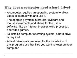 Why does a computer need a hard drive?
 A computer requires an operating system to allow
users to interact with and use it.
 The operating system interprets keyboard and
mouse movements and allows for the use of
software, like an Internet browser, word processor,
and video games.
 To install a computer operating system, a hard drive
is required.
 A hard drive is also required for the installation of
any programs or other files you want to keep on your
computer.
 