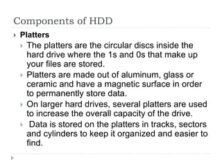 Components of HDD
 Platters
 The platters are the circular discs inside the
hard drive where the 1s and 0s that make up
your files are stored.
 Platters are made out of aluminum, glass or
ceramic and have a magnetic surface in order
to permanently store data.
 On larger hard drives, several platters are used
to increase the overall capacity of the drive.
 Data is stored on the platters in tracks, sectors
and cylinders to keep it organized and easier to
find.
 