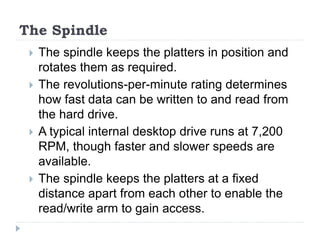 The Spindle
 The spindle keeps the platters in position and
rotates them as required.
 The revolutions-per-minute rating determines
how fast data can be written to and read from
the hard drive.
 A typical internal desktop drive runs at 7,200
RPM, though faster and slower speeds are
available.
 The spindle keeps the platters at a fixed
distance apart from each other to enable the
read/write arm to gain access.
 