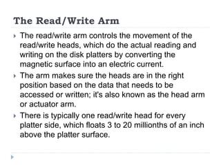 The Read/Write Arm
 The read/write arm controls the movement of the
read/write heads, which do the actual reading and
writing on the disk platters by converting the
magnetic surface into an electric current.
 The arm makes sure the heads are in the right
position based on the data that needs to be
accessed or written; it's also known as the head arm
or actuator arm.
 There is typically one read/write head for every
platter side, which floats 3 to 20 millionths of an inch
above the platter surface.
 