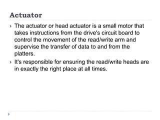 Actuator
 The actuator or head actuator is a small motor that
takes instructions from the drive's circuit board to
control the movement of the read/write arm and
supervise the transfer of data to and from the
platters.
 It's responsible for ensuring the read/write heads are
in exactly the right place at all times.
 