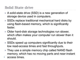 Solid State drive
 A solid-state drive (SSD) is a new generation of
storage device used in computers.
 SSDs replace traditional mechanical hard disks by
using flash-based memory, which is significantly
faster.
 Older hard-disk storage technologies run slower,
which often makes your computer run slower than it
should.
 SSDs speed up computers significantly due to their
low read-access times and fast throughputs.
 They use a simple memory chip called NAND flash
memory, which has no moving parts and near-instant
access times.
 