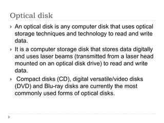 Optical disk
 An optical disk is any computer disk that uses optical
storage techniques and technology to read and write
data.
 It is a computer storage disk that stores data digitally
and uses laser beams (transmitted from a laser head
mounted on an optical disk drive) to read and write
data.
 Compact disks (CD), digital versatile/video disks
(DVD) and Blu-ray disks are currently the most
commonly used forms of optical disks.
 