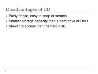 Disadvantages of CD
 Fairly fragile, easy to snap or scratch
 Smaller storage capacity than a hard drive or DVD
 Slower to access than the hard disk.
 