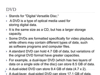 DVD
 Stands for "Digital Versatile Disc.“
 A DVD is a type of optical media used for
storing digital data.
 It is the same size as a CD, but has a larger storage
capacity.
 Some DVDs are formatted specifically for video playback,
while others may contain different types of data, such
as software programs and computer files.
 A standard DVD can hold 4.7 GB of data, but variations of
the original DVD format have greater capacities.
 For example, a dual-layer DVD (which has two layers of
data on a single side of the disc) can store 8.5 GB of data.
 A dual-sided DVD can store 9.4 GB of data (4.7 x 2).
 A dual-layer, dual-sided DVD can store 17.1 GB of data.
 