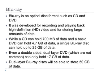 Blu-ray
 Blu-ray is an optical disc format such as CD and
DVD.
 It was developed for recording and playing back
high-definition (HD) video and for storing large
amounts of data.
 While a CD can hold 700 MB of data and a basic
DVD can hold 4.7 GB of data, a single Blu-ray disc
can hold up to 25 GB of data.
 Even a double sided, dual layer DVD (which are not
common) can only hold 17 GB of data.
 Dual-layer Blu-ray discs will be able to store 50 GB
of data.
 