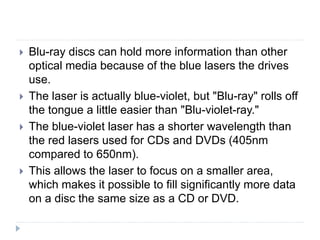  Blu-ray discs can hold more information than other
optical media because of the blue lasers the drives
use.
 The laser is actually blue-violet, but "Blu-ray" rolls off
the tongue a little easier than "Blu-violet-ray."
 The blue-violet laser has a shorter wavelength than
the red lasers used for CDs and DVDs (405nm
compared to 650nm).
 This allows the laser to focus on a smaller area,
which makes it possible to fill significantly more data
on a disc the same size as a CD or DVD.
 