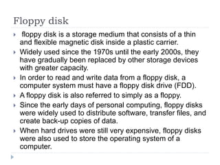 Floppy disk
 floppy disk is a storage medium that consists of a thin
and flexible magnetic disk inside a plastic carrier.
 Widely used since the 1970s until the early 2000s, they
have gradually been replaced by other storage devices
with greater capacity.
 In order to read and write data from a floppy disk, a
computer system must have a floppy disk drive (FDD).
 A floppy disk is also referred to simply as a floppy.
 Since the early days of personal computing, floppy disks
were widely used to distribute software, transfer files, and
create back-up copies of data.
 When hard drives were still very expensive, floppy disks
were also used to store the operating system of a
computer.
 