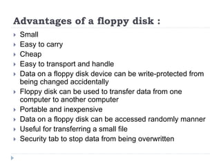 Advantages of a floppy disk :
 Small
 Easy to carry
 Cheap
 Easy to transport and handle
 Data on a floppy disk device can be write-protected from
being changed accidentally
 Floppy disk can be used to transfer data from one
computer to another computer
 Portable and inexpensive
 Data on a floppy disk can be accessed randomly manner
 Useful for transferring a small file
 Security tab to stop data from being overwritten
 