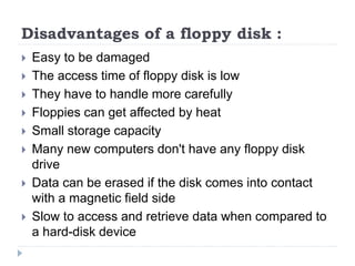Disadvantages of a floppy disk :
 Easy to be damaged
 The access time of floppy disk is low
 They have to handle more carefully
 Floppies can get affected by heat
 Small storage capacity
 Many new computers don't have any floppy disk
drive
 Data can be erased if the disk comes into contact
with a magnetic field side
 Slow to access and retrieve data when compared to
a hard-disk device
 