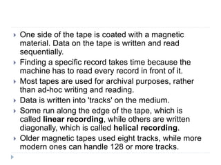  One side of the tape is coated with a magnetic
material. Data on the tape is written and read
sequentially.
 Finding a specific record takes time because the
machine has to read every record in front of it.
 Most tapes are used for archival purposes, rather
than ad-hoc writing and reading.
 Data is written into 'tracks' on the medium.
 Some run along the edge of the tape, which is
called linear recording, while others are written
diagonally, which is called helical recording.
 Older magnetic tapes used eight tracks, while more
modern ones can handle 128 or more tracks.
 