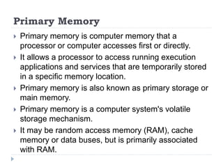 Primary Memory
 Primary memory is computer memory that a
processor or computer accesses first or directly.
 It allows a processor to access running execution
applications and services that are temporarily stored
in a specific memory location.
 Primary memory is also known as primary storage or
main memory.
 Primary memory is a computer system's volatile
storage mechanism.
 It may be random access memory (RAM), cache
memory or data buses, but is primarily associated
with RAM.
 