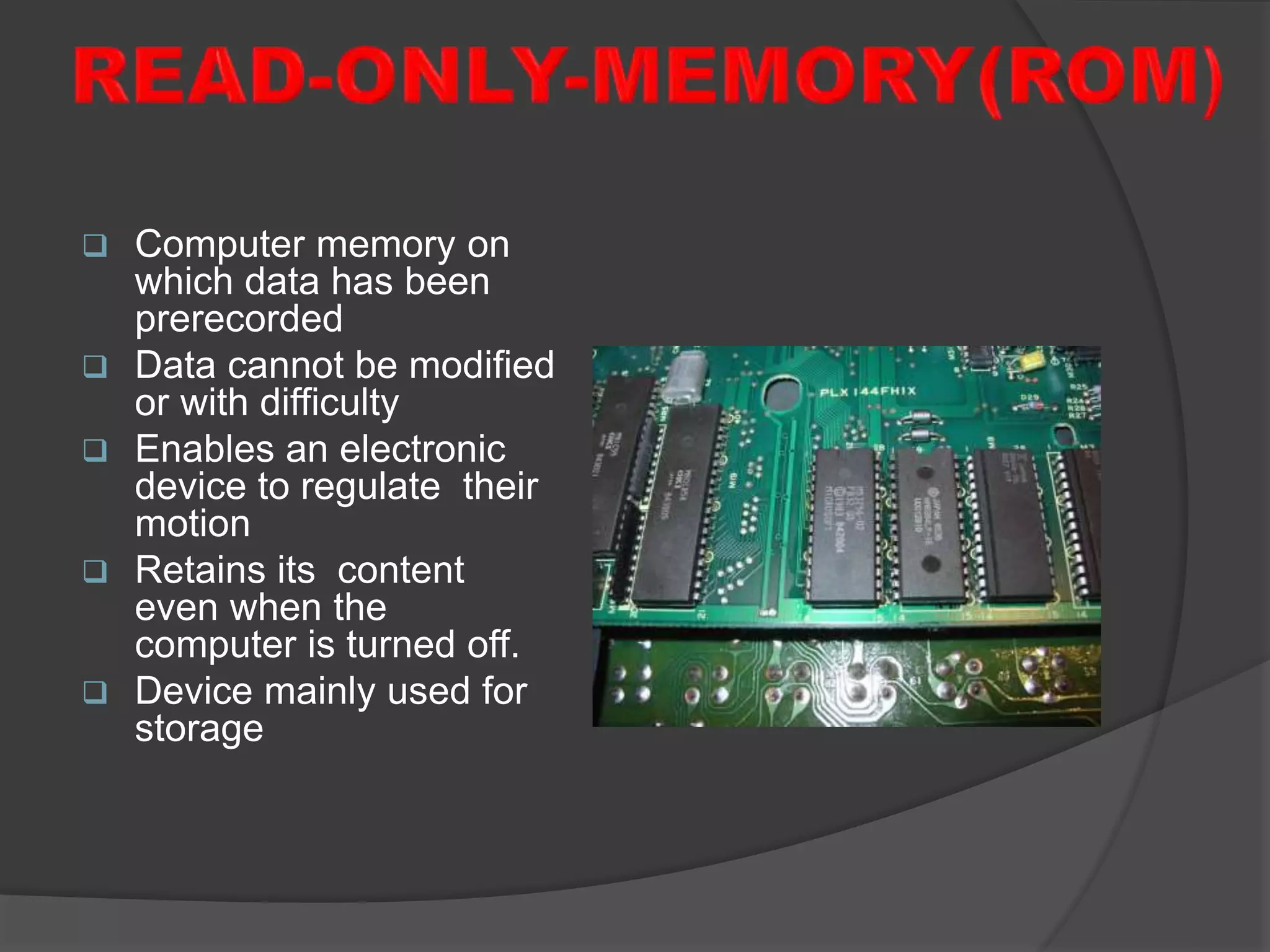  Computer memory on
which data has been
prerecorded
 Data cannot be modified
or with difficulty
 Enables an electronic
device to regulate their
motion
 Retains its content
even when the
computer is turned off.
 Device mainly used for
storage
 