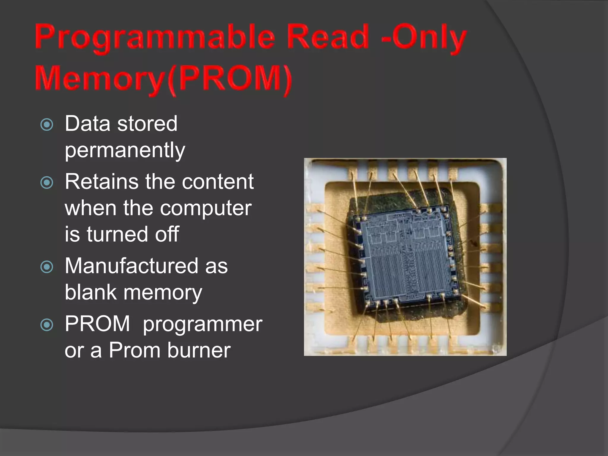  Data stored
permanently
 Retains the content
when the computer
is turned off
 Manufactured as
blank memory
 PROM programmer
or a Prom burner
 