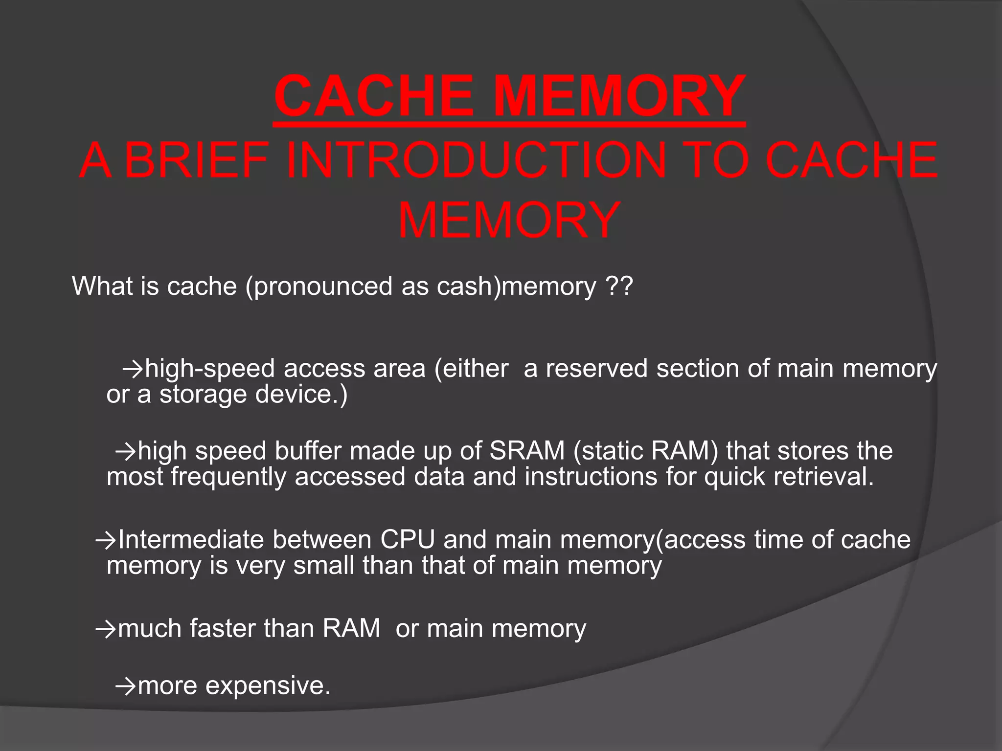 CACHE MEMORY
A BRIEF INTRODUCTION TO CACHE
MEMORY
What is cache (pronounced as cash)memory ??
→high-speed access area (either a reserved section of main memory
or a storage device.)
→high speed buffer made up of SRAM (static RAM) that stores the
most frequently accessed data and instructions for quick retrieval.
→Intermediate between CPU and main memory(access time of cache
memory is very small than that of main memory
→much faster than RAM or main memory
→more expensive.
 