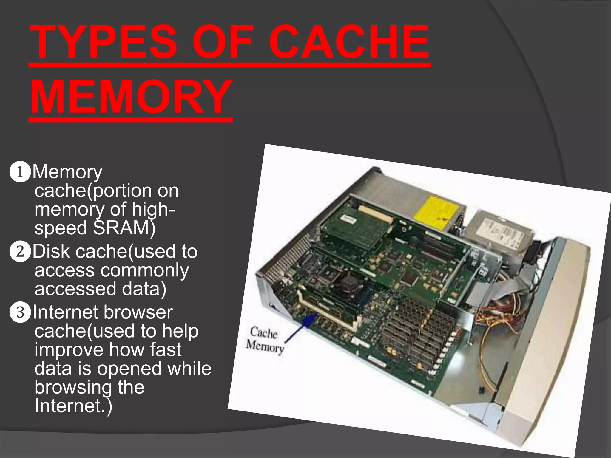 TYPES OF CACHE
MEMORY
❶Memory
cache(portion on
memory of high-
speed SRAM)
❷Disk cache(used to
access commonly
accessed data)
❸Internet browser
cache(used to help
improve how fast
data is opened while
browsing the
Internet.)
 