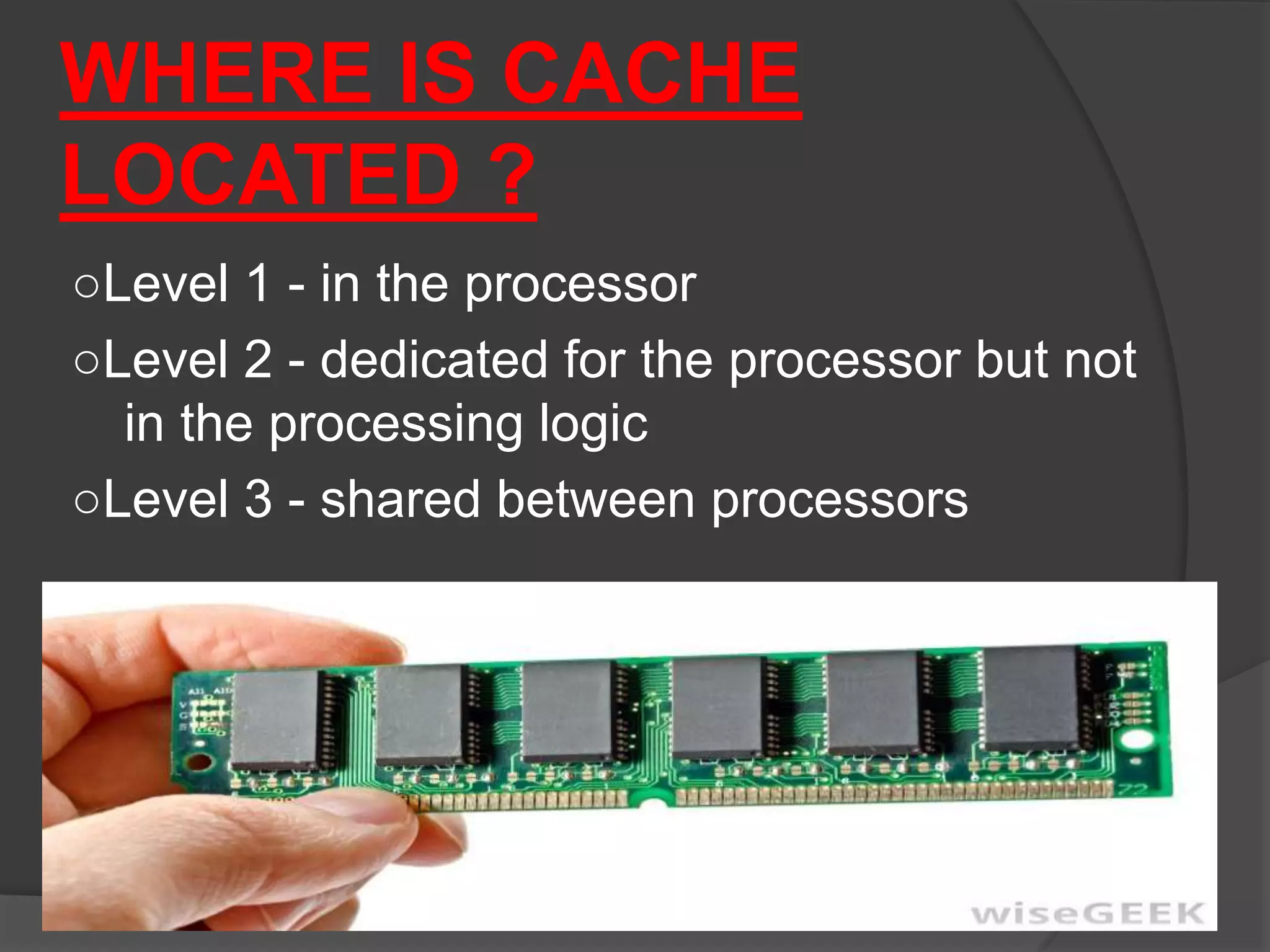 WHERE IS CACHE
LOCATED ?
○Level 1 - in the processor
○Level 2 - dedicated for the processor but not
in the processing logic
○Level 3 - shared between processors
 